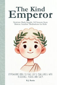 Title: The Kind Emperor: Stoicism Made Simple: 162 lessons from Marcus Aurelius' Meditations for Kids, Author: B.J. Banks