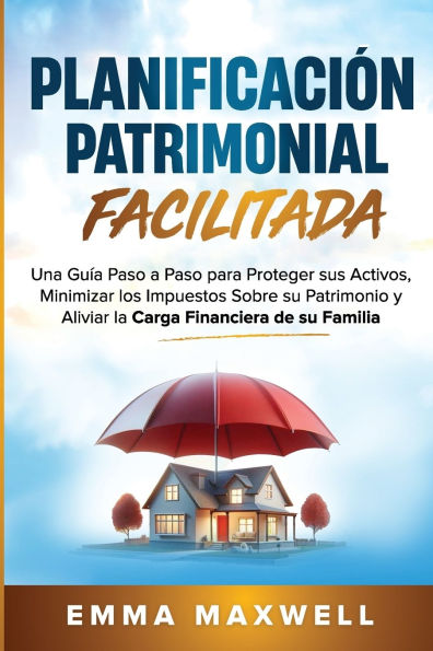 Planificaciï¿½n Patrimonial Facilitada: Una Guï¿½a Paso a Paso para Proteger sus Activos, Minimizar los Impuestos Sobre su Patrimonio y Aliviar la Carga Financiera de su Familia