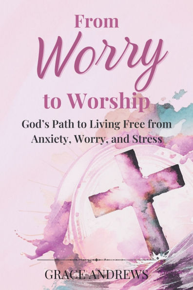 From Worry to Worship God's Path to Living Free from Anxiety, Worry, and Stress: An Anxiety Book Christian Hearts Will Be Transformed By