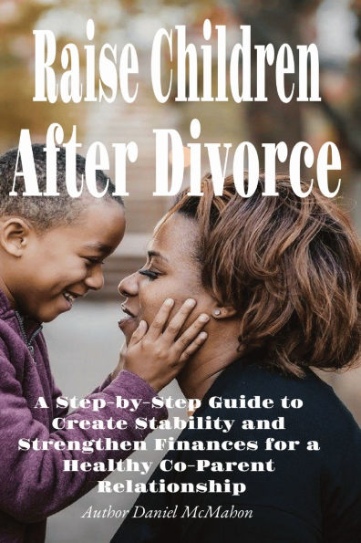 Raise Children After Divorce: a Step-by-Step Guide to Create Stability and Strengthen Finances for Healthy Co-Parent Relationship