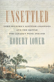 Title: Unsettled: Lord Selkirk's Scottish Colonists and the Battle for Canada's West, 1813-1816, Author: Robert Lower