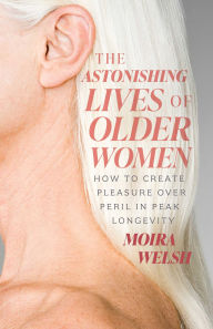 Title: The Astonishing Lives of Older Women: How to Create Pleasure Over Peril in Peak Longevity, Author: Moira Welsh