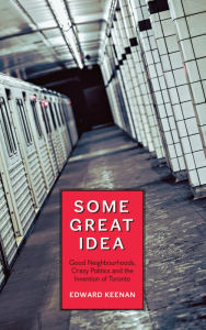 Title: Some Great Idea: Good Neighbourhoods, Crazy Politics and the Invention of Toronto, Author: Edward Keenan