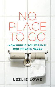 Title: No Place To Go: How Public Toilets Fail Our Private Needs, Author: Lezlie Lowe