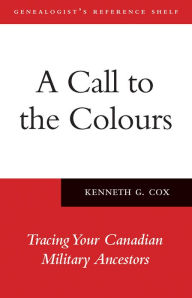 Title: A Call to the Colours: Tracing Your Canadian Military Ancestors, Author: Kenneth Cox