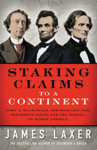 Title: Staking Claims to a Continent: John A. Macdonald, Abraham Lincoln, Jefferson Davis, and the Making of North America, Author: James Laxer