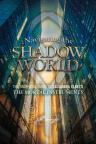 Title: Navigating the Shadow World: The Unofficial Guide to Cassandra Clare's The Mortal Instruments, Author: Liv Spencer