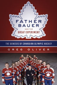 Title: Father Bauer and the Great Experiment: The Genesis of Canadian Olympic Hockey, Author: Greg Oliver