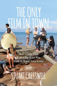 Title: The Only Film in Town: How A Little Film With a Big Heart Was Made in Rural Nova Scotia, Author: Stuart Cresswell