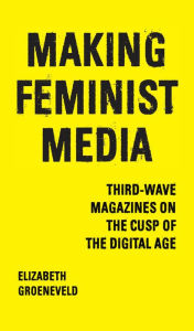 Title: Making Feminist Media: Third-Wave Magazines on the Cusp of the Digital Age, Author: Elizabeth Groeneveld