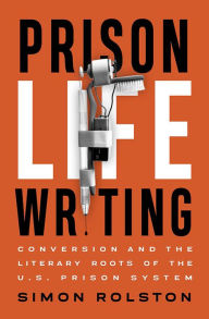 Title: Prison Life Writing: Conversion and the Literary Roots of the U.S. Prison System, Author: Simon Rolston