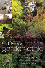 Title: A New Garden Ethic: Cultivating Defiant Compassion for an Uncertain Future, Author: Benjamin Vogt