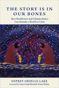 Title: The Story is in Our Bones: How Worldviews and Climate Justice Can Remake a World in Crisis, Author: Osprey Orielle Lake