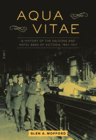 Title: Aqua Vitae: A History of the Saloons and Hotel Bars of Victoria, 1851-1917, Author: Glen A. Mofford