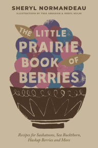 Title: The Little Prairie Book of Berries: Recipes for Saskatoons, Sea Buckthorn, Haskap Berries and More, Author: Sheryl Normandeau