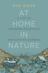 Title: At Home in Nature: A Life of Unknown Mountains and Deep Wilderness, Author: Rob Wood