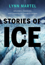 Title: Stories of Ice: Adventure, Commerce and Creativity on Canada's Glaciers, Author: Lynn Martel