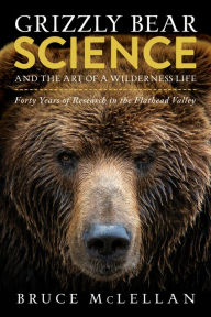 Title: Grizzly Bear Science and the Art of a Wilderness Life: Forty Years of Research in the Flathead Valley, Author: Bruce McLellan