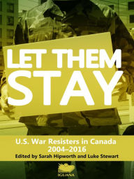 Title: Let Them Stay: U.S. War Resisters in Canada, 2004-2016, Author: Sarah Hipworth