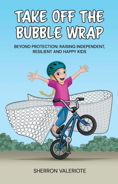 Take Off the Bubble Wrap: Beyond Protection: Raising Independent, Resilient and Happy Kids