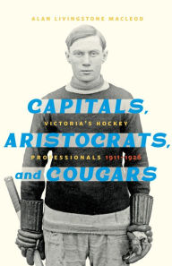 Title: Capitals, Aristocrats, and Cougars: Victoria's Hockey Professionals, 1911-1926, Author: Alan Livingstone MacLeod