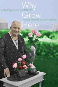 Title: Why Grow Here: Essays on Edmonton's Gardening History, Author: Kathryn Chase Merrett