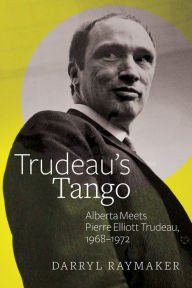 Title: Trudeau's Tango: Alberta Meets Pierre Elliott Trudeau, 1968-1972, Author: Darryl Raymaker