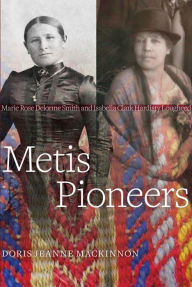 Title: Metis Pioneers: Marie Rose Delorme Smith and Isabella Clark Hardisty Lougheed, Author: Doris Jeanne MacKinnon