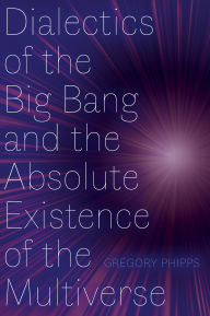 Title: Dialectics of the Big Bang and the Absolute Existence of the Multiverse, Author: Gregory Phipps