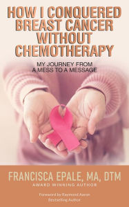 Title: How I Conquered Breast Cancer Without Chemotherapy: My Journey From a Mess to a Message, Author: MA Epale