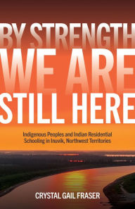 Title: By Strength, We Are Still Here: Indigenous Peoples and Indian Residential Schooling in Inuvik, Northwest Territories, Author: Crystal Gail Fraser