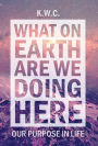 What On Earth Are We Doing Here: Our Purpose In Life