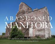 Title: Abandoned Manitoba: From Residential Schools to Bank Vaults to Grain Elevators, Author: Great Plains Publications