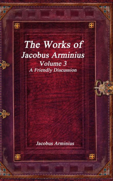 The Works of Jacobus Arminius Volume 3 - A Friendly Discussion