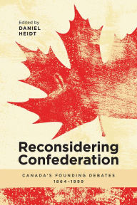 Title: Reconsidering Confederation: Canada's Founding Debates, 1864-1999, Author: Daniel Heidt