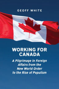 Title: Working for Canada: A Pilgrimage in Foreign Affairs from the New World Order to the Rise of Populism, Author: Geoff White