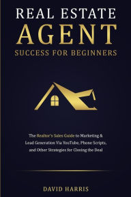 Title: Real Estate Agent Success for Beginners: The Realtor's Sales Guide to Marketing & Lead Generation via YouTube, Phone Scripts, and Other Strategies for Closing the Deal, Author: David Harris