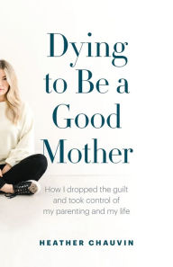 Dying To Be A Good Mother: How I Dropped the Guilt and Took Control of My Parenting and My Life