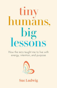 Title: Tiny Humans, Big Lessons: How the NICU Taught Me to Live With Energy, Intention, and Purpose, Author: Sue Ludwig