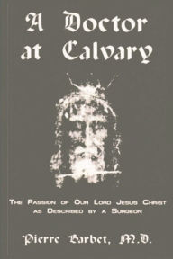 Title: A Doctor at Calvary - The Passion of Our Lord Jesus Christ as Described by a Surgeon, Author: Pierre Barbet