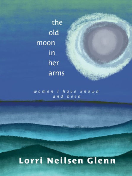 The Old Moon Her Arms: Women I Have Known and Been