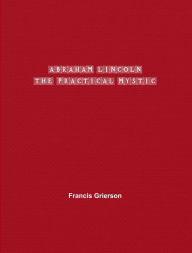 Title: Abraham Lincoln: The Practical Mystic, Author: Francis Grierson