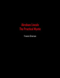 Title: Abraham Lincoln: The Practical Mystic, Author: Francis Grierson