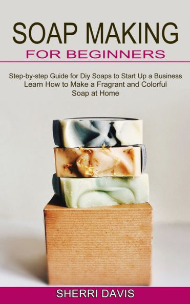 Soap Making for Beginners: Learn How to Make a Fragrant and Colorful Soap at Home (Step-by-step Guide for Diy Soaps to Start Up a Business)