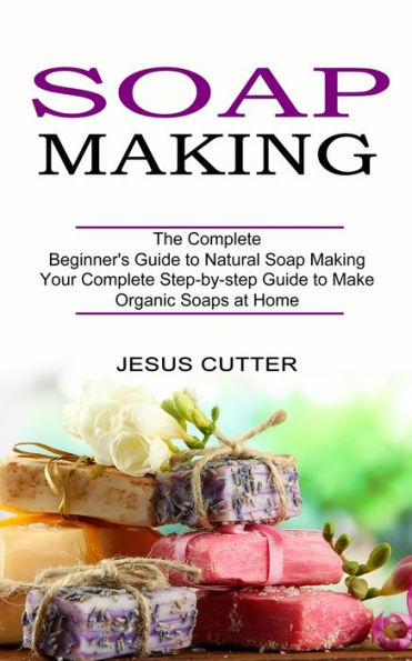 Soap Making Recipes: The Complete Beginner's Guide to Natural Soap Making (Your Complete Step-by-step Guide to Make Organic Soaps at Home)