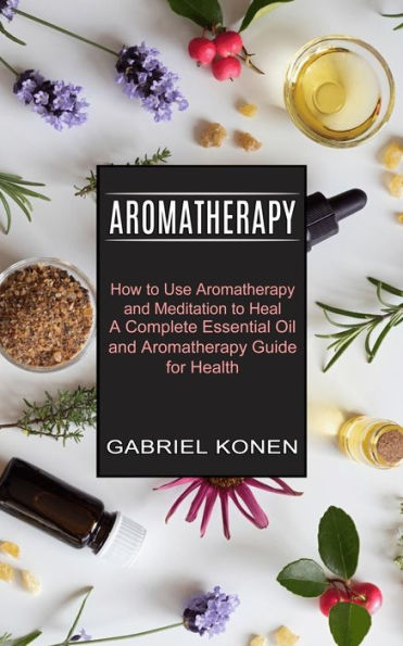 Aromatherapy: How to Use Aromatherapy and Meditation to Heal (A Complete Essential Oil and Aromatherapy Guide for Health)