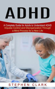 Title: ADHD: A Complete Guide for Adults to Understand ADHD (Impulse Control and Disorganization Through a Mind Process for a New Life), Author: Stephen Clark