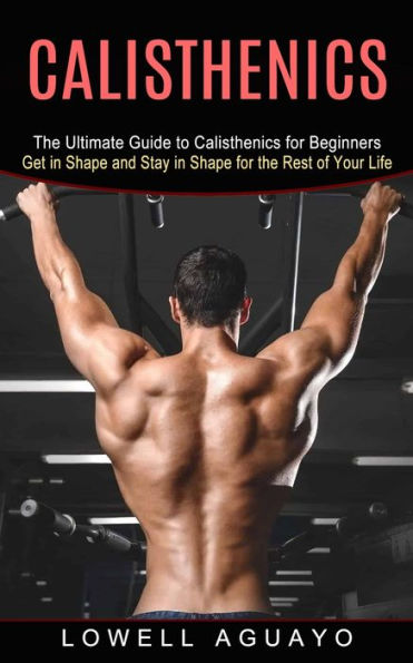 Calisthenics: the Ultimate Guide to Calisthenics for Beginners (Get Shape and Stay Rest of Your Life)