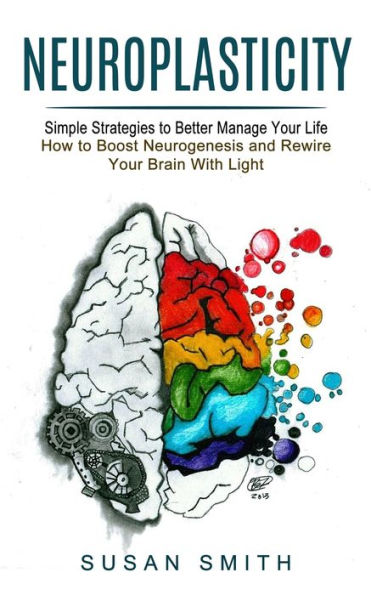 Neuroplasticity: Simple Strategies to Better Manage Your Life (How Boost Neurogenesis and Rewire Brain With Light)