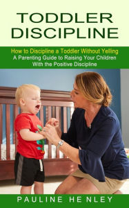 Title: Toddler Discipline: How to Discipline a Toddler Without Yelling (A Parenting Guide to Raising Your Children With the Positive Discipline), Author: Pauline Henley